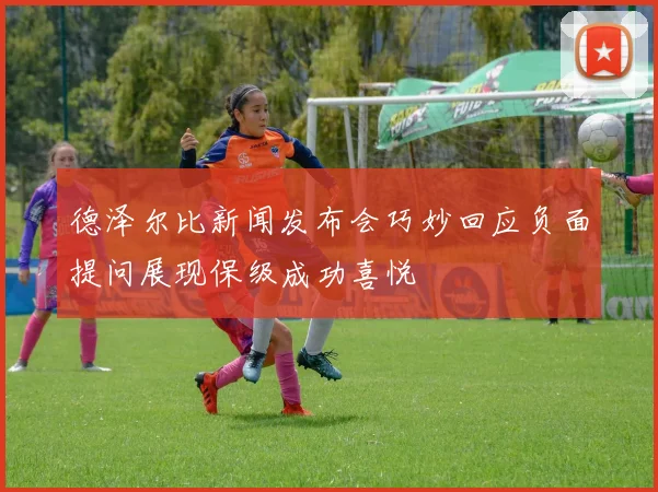 德泽尔比新闻发布会巧妙回应负面提问展现保级成功喜悦