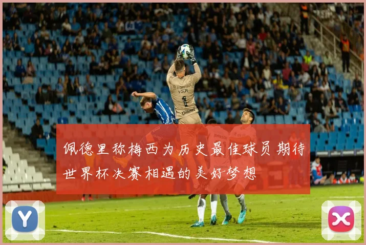 佩德里称梅西为历史最佳球员期待世界杯决赛相遇的美好梦想