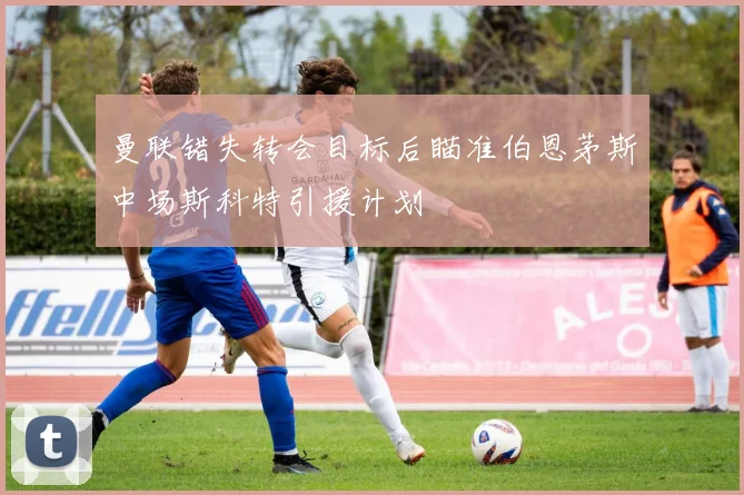 曼联错失转会目标后瞄准伯恩茅斯中场斯科特引援计划