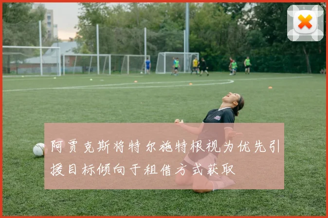 阿贾克斯将特尔施特根视为优先引援目标倾向于租借方式获取
