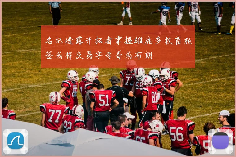 名记透露开拓者掌握雄鹿多枚首轮签或将交易字母哥或布朗