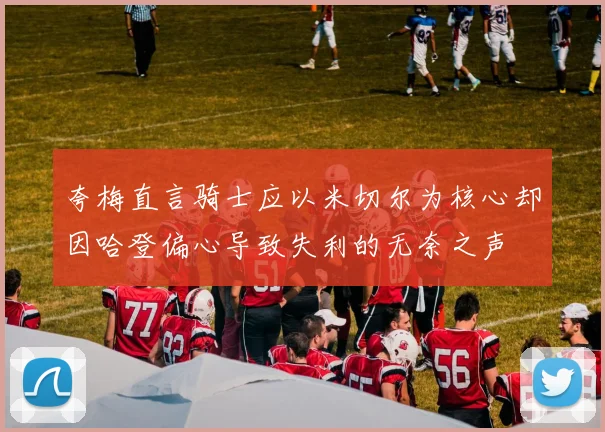 夸梅直言骑士应以米切尔为核心却因哈登偏心导致失利的无奈之声