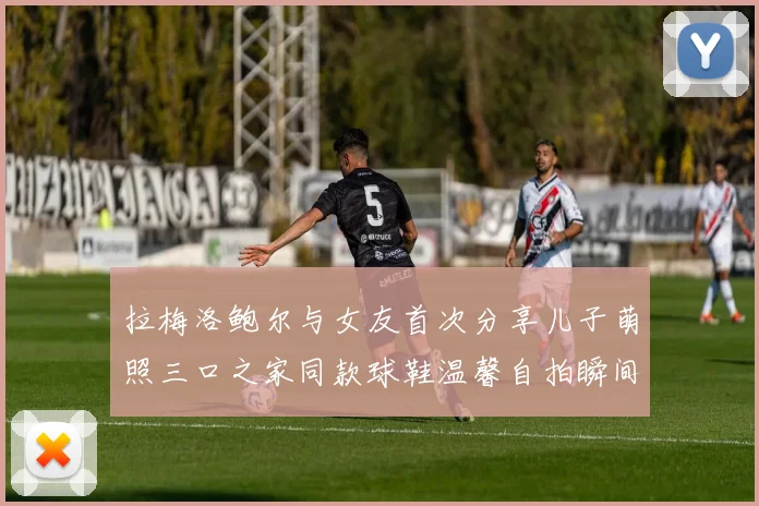 拉梅洛鲍尔与女友首次分享儿子萌照三口之家同款球鞋温馨自拍瞬间