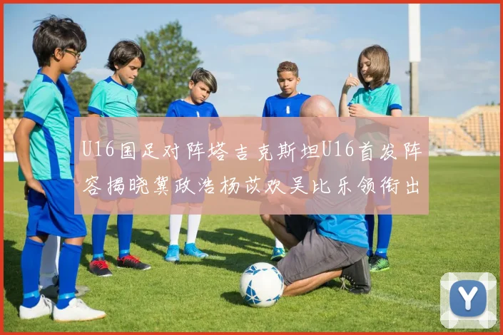 U16国足对阵塔吉克斯坦U16首发阵容揭晓冀政浩杨苡欢吴比乐领衔出战