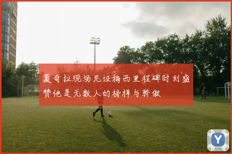 夏奇拉现场见证梅西里程碑时刻盛赞他是无数人的榜样与骄傲