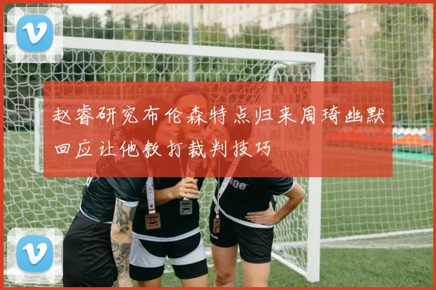 赵睿研究布伦森特点归来周琦幽默回应让他教打裁判技巧