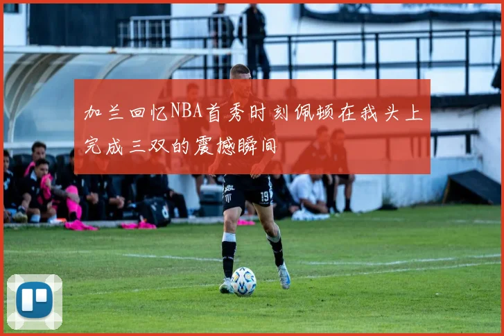 加兰回忆NBA首秀时刻佩顿在我头上完成三双的震撼瞬间
