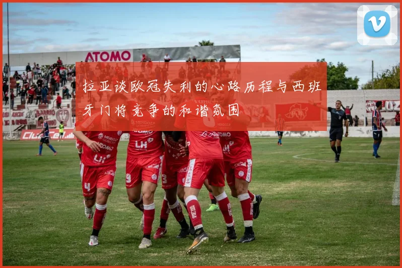 拉亚谈欧冠失利的心路历程与西班牙门将竞争的和谐氛围