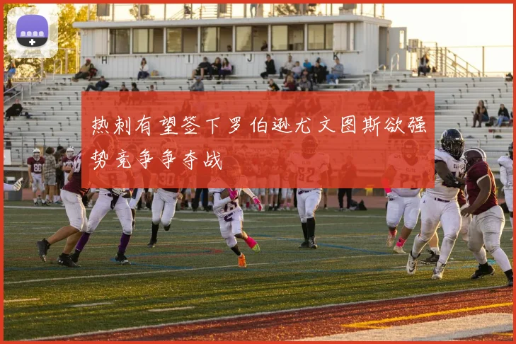 热刺有望签下罗伯逊尤文图斯欲强势竞争争夺战