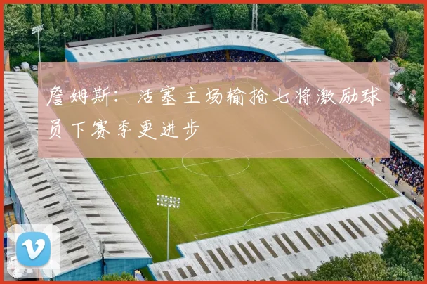 詹姆斯：活塞主场输抢七将激励球员下赛季更进步